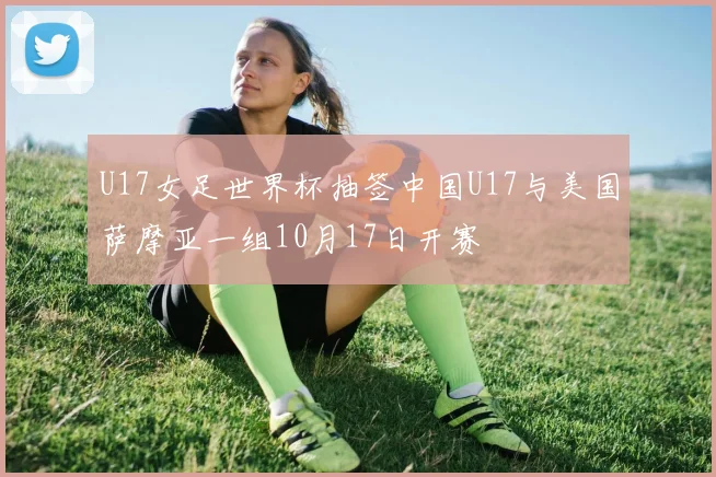 U17女足世界杯抽签中国U17与美国萨摩亚一组10月17日开赛