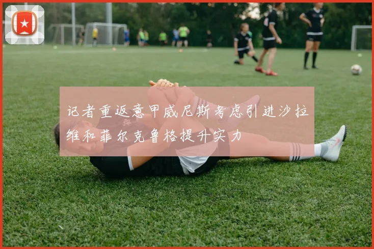 记者重返意甲威尼斯考虑引进沙拉维和菲尔克鲁格提升实力