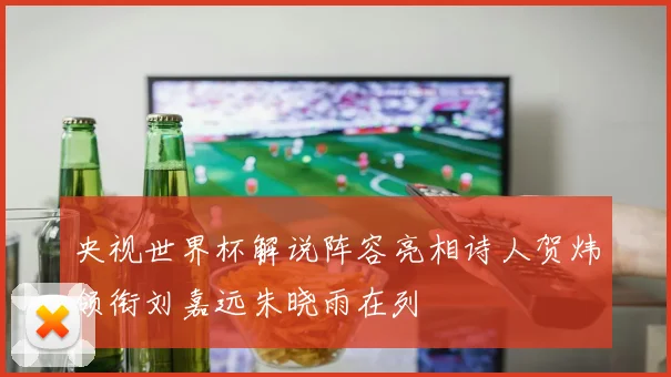 央视世界杯解说阵容亮相诗人贺炜领衔刘嘉远朱晓雨在列