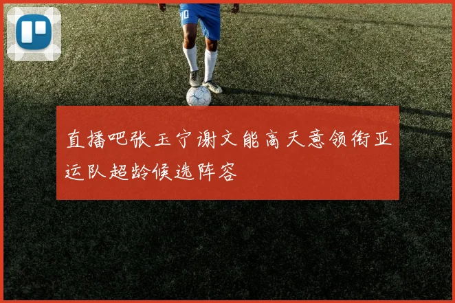 直播吧张玉宁谢文能高天意领衔亚运队超龄候选阵容