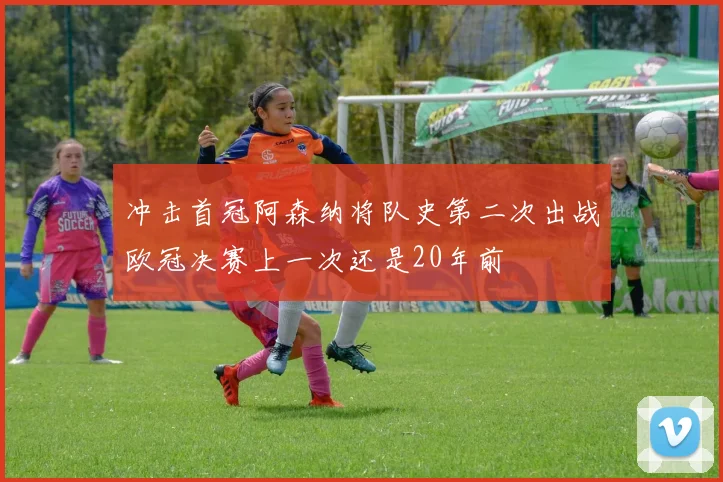 冲击首冠阿森纳将队史第二次出战欧冠决赛上一次还是20年前