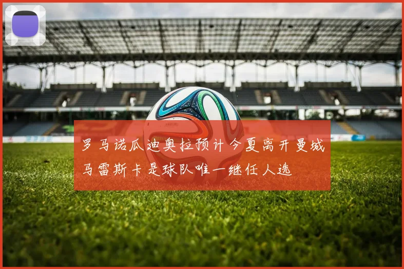 罗马诺瓜迪奥拉预计今夏离开曼城马雷斯卡是球队唯一继任人选